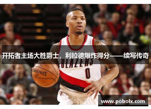 开拓者主场大胜爵士，利拉德爆炸得分——续写传奇