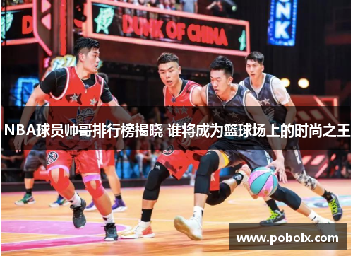 NBA球员帅哥排行榜揭晓 谁将成为篮球场上的时尚之王