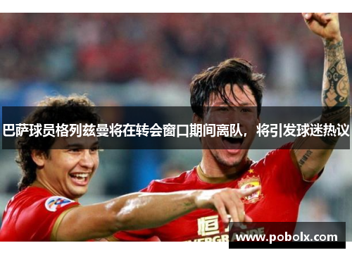 巴萨球员格列兹曼将在转会窗口期间离队，将引发球迷热议