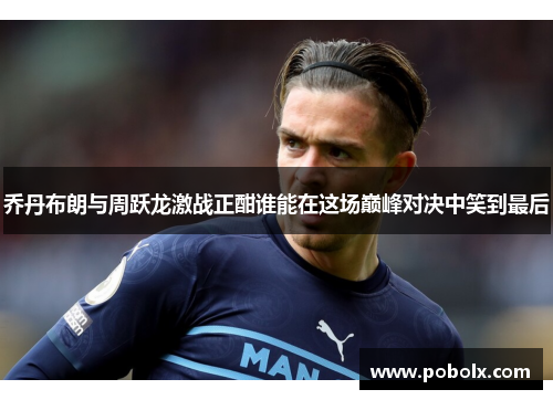 乔丹布朗与周跃龙激战正酣谁能在这场巅峰对决中笑到最后